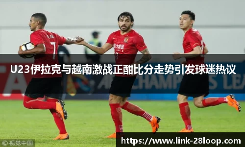 U23伊拉克与越南激战正酣比分走势引发球迷热议